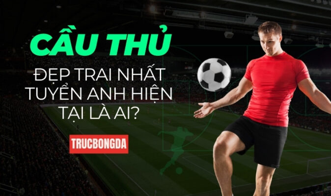 Cầu Thủ Đẹp Trai Nhất Tuyển Anh Hiện Tại Là Ai?